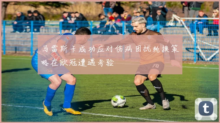 马雷斯卡成功应对伤病困扰轮换策略在欧冠遭遇考验
