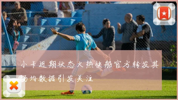 小卡近期状态火热快船官方转发其场均数据引发关注
