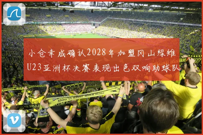 小仓幸成确认2028年加盟冈山绿雉U23亚洲杯决赛表现出色双响助球队夺冠