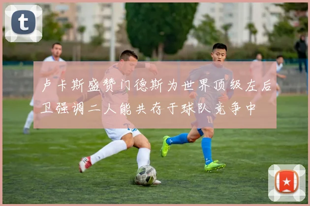 卢卡斯盛赞门德斯为世界顶级左后卫强调二人能共存于球队竞争中