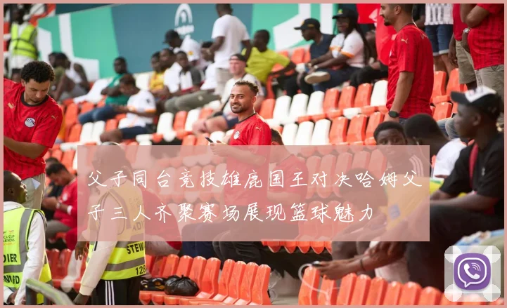 父子同台竞技雄鹿国王对决哈姆父子三人齐聚赛场展现篮球魅力