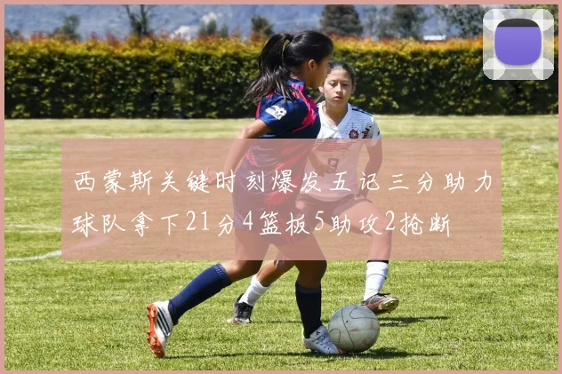 西蒙斯关键时刻爆发五记三分助力球队拿下21分4篮板5助攻2抢断