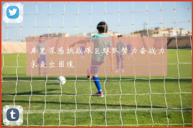 库里深感挑战艰巨球队努力奋战力求走出困境