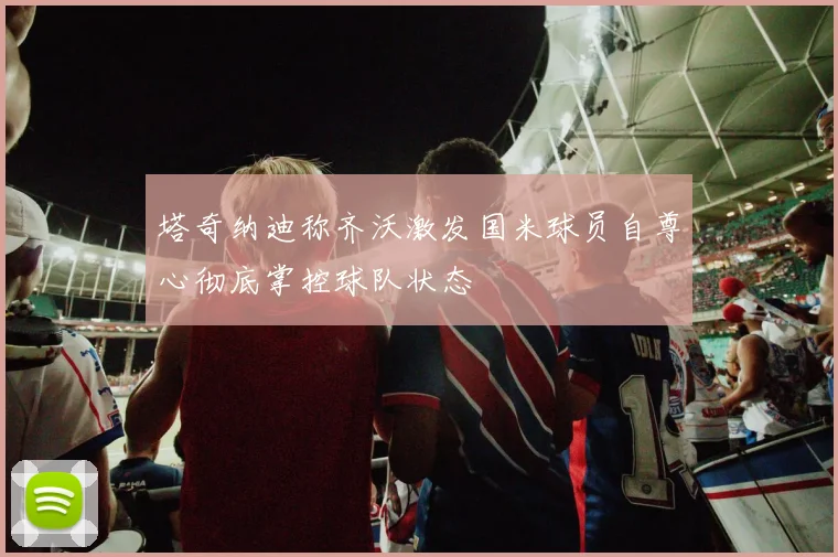 塔奇纳迪称齐沃激发国米球员自尊心彻底掌控球队状态