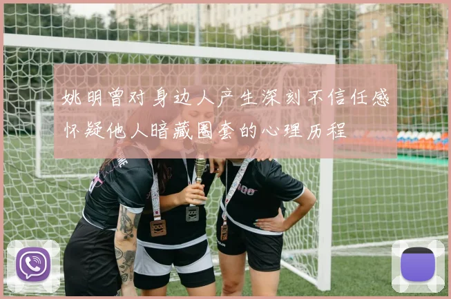 姚明曾对身边人产生深刻不信任感怀疑他人暗藏圈套的心理历程