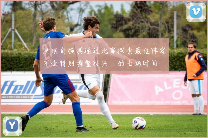 洪明甫强调通过比赛探索最佳阵容不会特别调整孙兴慜的出场时间