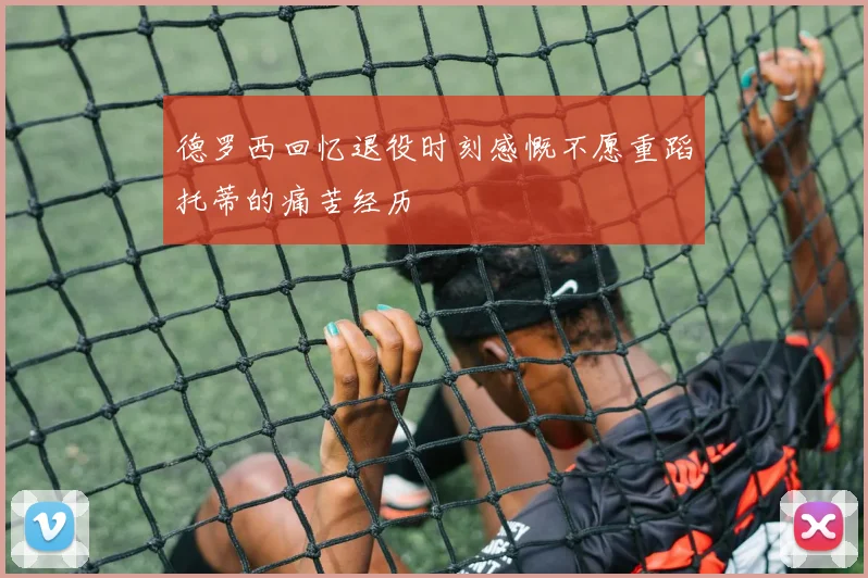 德罗西回忆退役时刻感慨不愿重蹈托蒂的痛苦经历