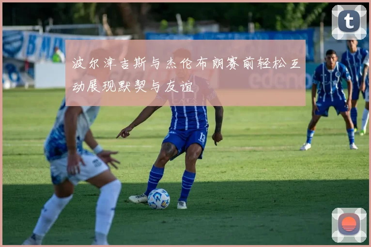 波尔津吉斯与杰伦布朗赛前轻松互动展现默契与友谊