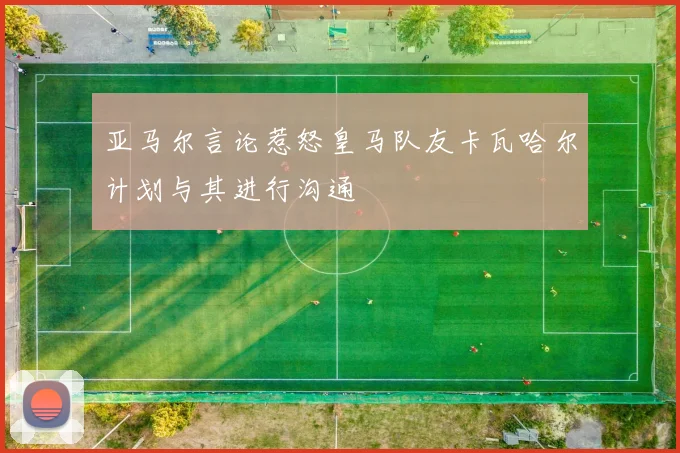 亚马尔言论惹怒皇马队友卡瓦哈尔计划与其进行沟通