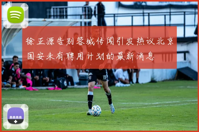 徐正源告别蓉城传闻引发热议北京国安未有聘用计划的最新消息