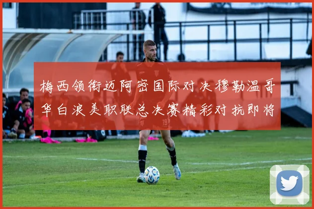 梅西领衔迈阿密国际对决穆勒温哥华白浪美职联总决赛精彩对抗即将上演