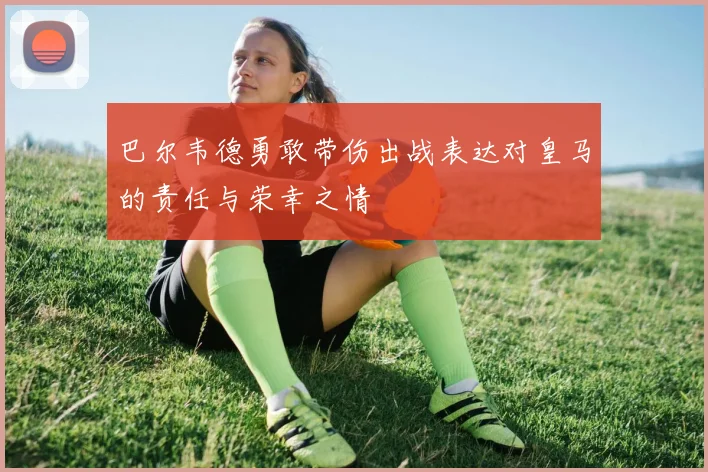 巴尔韦德勇敢带伤出战表达对皇马的责任与荣幸之情