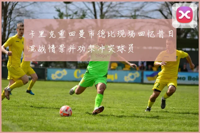 卡里克重回曼市德比现场回忆昔日混战情景并劝架冲突球员