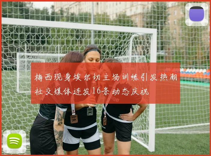 梅西现身埃尔切主场训练引发热潮社交媒体连发16条动态庆祝