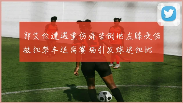 郭艾伦遭遇重伤痛苦倒地左膝受伤被担架车送离赛场引发球迷担忧