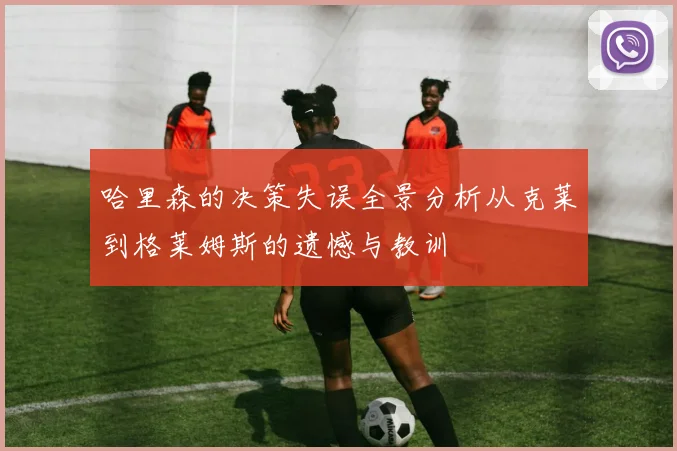 哈里森的决策失误全景分析从克莱到格莱姆斯的遗憾与教训