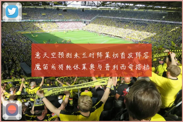 意天空预测米兰对阵莱切首发阵容魔笛或将轮休莱奥与普利西奇搭档出战