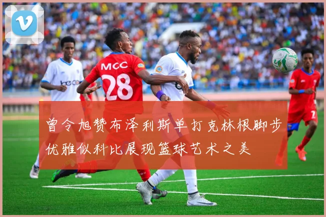 曾令旭赞布泽利斯单打克林根脚步优雅似科比展现篮球艺术之美