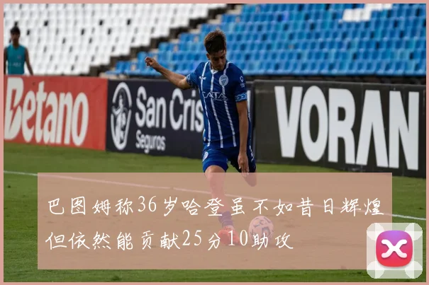 巴图姆称36岁哈登虽不如昔日辉煌但依然能贡献25分10助攻