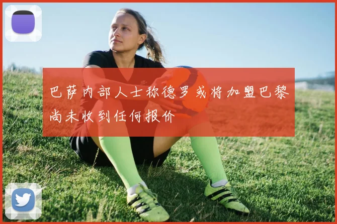 巴萨内部人士称德罗或将加盟巴黎尚未收到任何报价