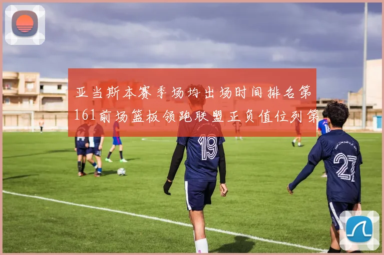 亚当斯本赛季场均出场时间排名第161前场篮板领跑联盟正负值位列第六