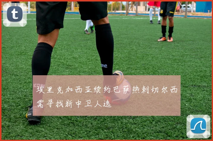 埃里克加西亚续约巴萨热刺切尔西需寻找新中卫人选