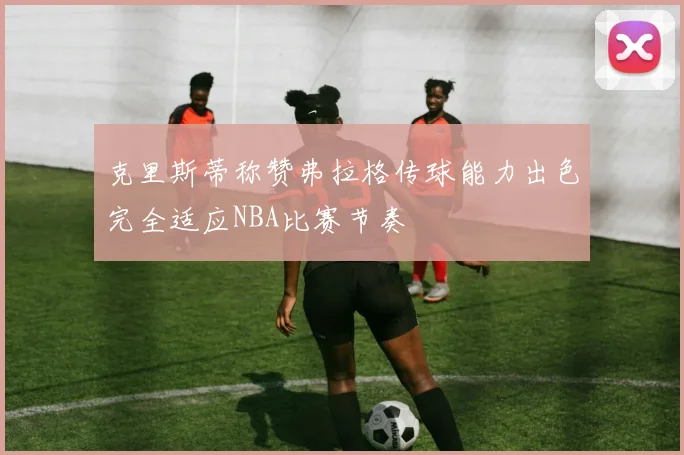 克里斯蒂称赞弗拉格传球能力出色完全适应NBA比赛节奏