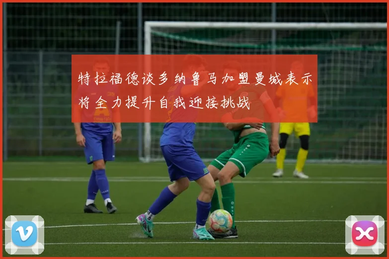 特拉福德谈多纳鲁马加盟曼城表示将全力提升自我迎接挑战