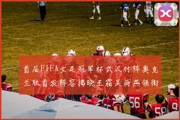 首届FIFA女足冠军杯武汉对阵奥克兰联首发阵容揭晓王霜吴海燕领衔出战