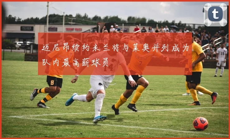 迈尼昂续约米兰将与莱奥并列成为队内最高薪球员
