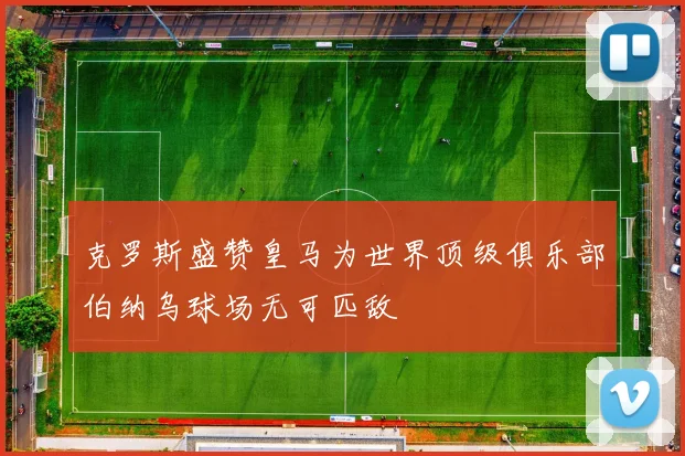 克罗斯盛赞皇马为世界顶级俱乐部伯纳乌球场无可匹敌