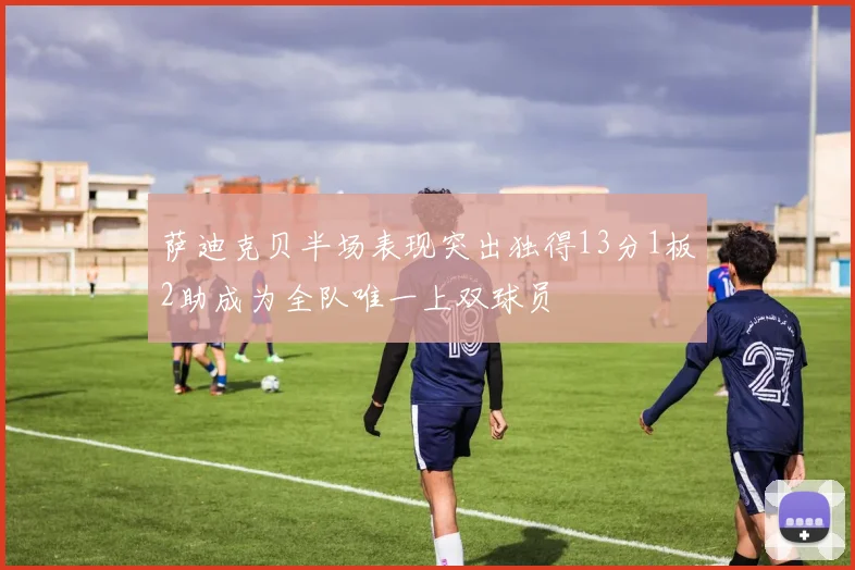 萨迪克贝半场表现突出独得13分1板2助成为全队唯一上双球员