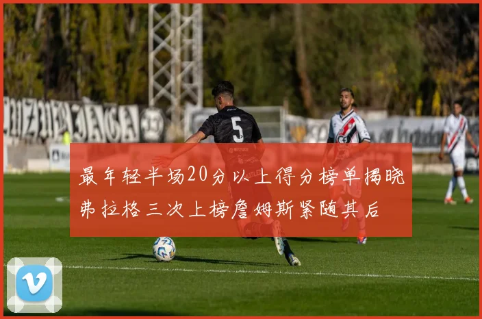 最年轻半场20分以上得分榜单揭晓弗拉格三次上榜詹姆斯紧随其后