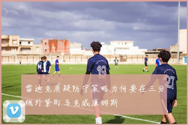 雷迪克质疑防守策略为何要在三分线外紧盯马克威廉姆斯
