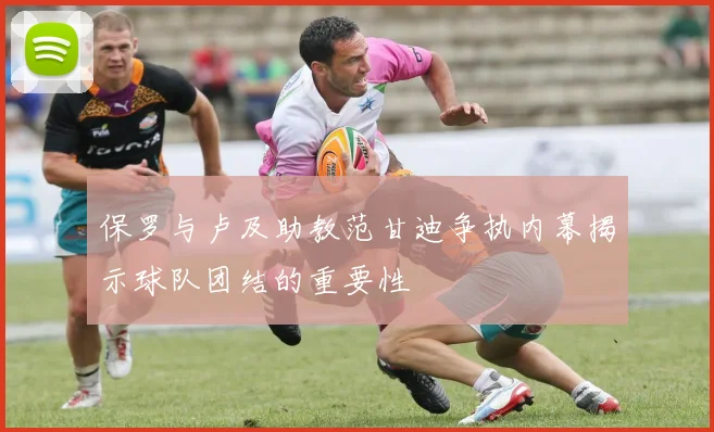 保罗与卢及助教范甘迪争执内幕揭示球队团结的重要性