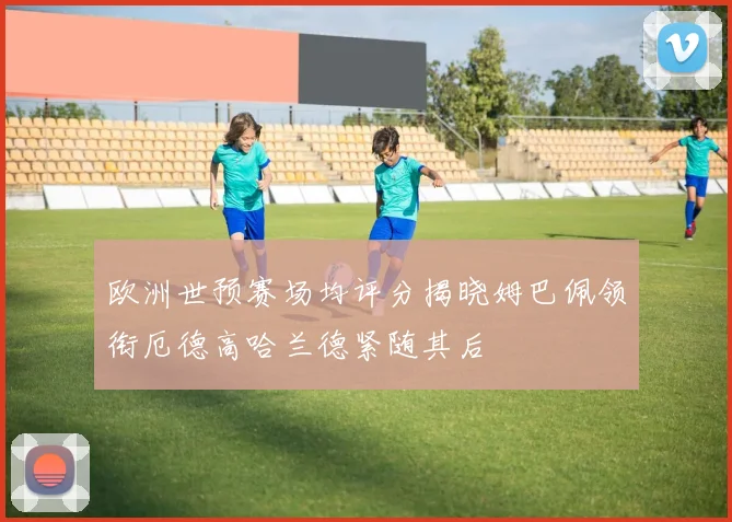 欧洲世预赛场均评分揭晓姆巴佩领衔厄德高哈兰德紧随其后