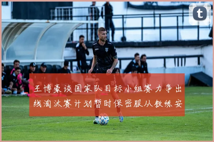 王博豪谈国家队目标小组赛力争出线淘汰赛计划暂时保密服从教练安排