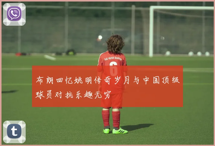 布朗回忆姚明传奇岁月与中国顶级球员对抗乐趣无穷