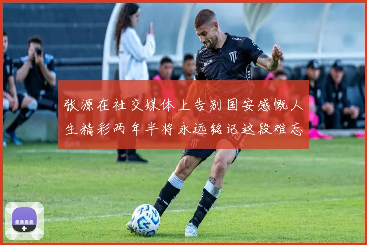 张源在社交媒体上告别国安感慨人生精彩两年半将永远铭记这段难忘故事