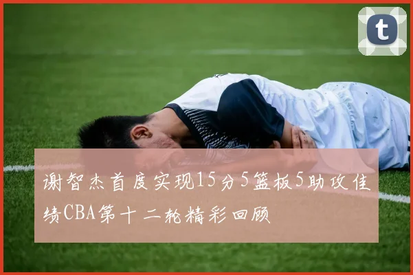 谢智杰首度实现15分5篮板5助攻佳绩CBA第十二轮精彩回顾
